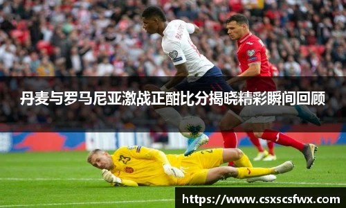 丹麦与罗马尼亚激战正酣比分揭晓精彩瞬间回顾