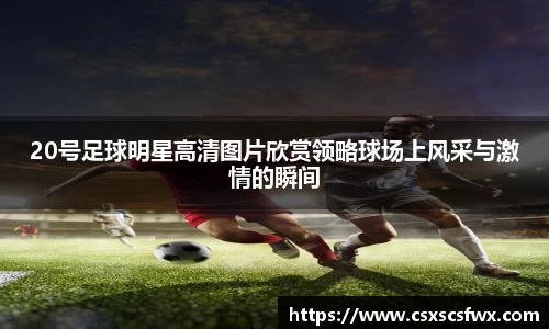 20号足球明星高清图片欣赏领略球场上风采与激情的瞬间