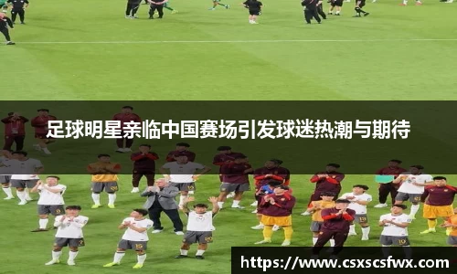 足球明星亲临中国赛场引发球迷热潮与期待